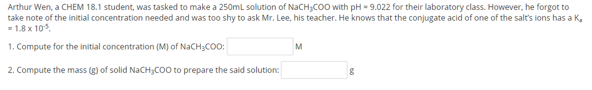 Arthur Wen, a CHEM 18.1 student, was tasked to make a 250mL solution of NaCH3CO0 with pH = 9.022 for their laboratory class. However, he forgot to
take note of the initial concentration needed and was too shy to ask Mr. Lee, his teacher. He knows that the conjugate acid of one of the salt's ions has a Ka
= 1.8 x 10-5.
1. Compute for the initial concentration (M) of NACH3COO:
M
2. Compute the mass (g) of solid NaCH3COO to prepare the said solution:
g
