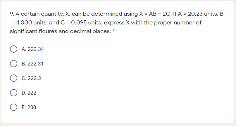 9. A certain quantity, X, can be determined using X = AB – 2C. If A = 20.23 units, B
= 11.000 units, and C = 0.095 units, express X with the proper number of
significant figures and decimal places. *
A. 222.34
B. 222.31
C. 222.3
D. 222
E. 200
