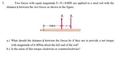5.
Two forces with equal magnitude Fi-Fy-8.00N are applied to a steel rod with the
distance t between the two forces as shown in the figure.
-3.00m
a.) What should the distance L between the forces be if they are to provide a net torque
with magnitude of 6.40NM about the left end of the rod?
b.) Is the sense of this torque clockwise or counterclockwise?
