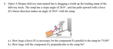 4. (Spts) A Shopee delivery man named lan is dragging a trunk up the loading ramp of the
delivery truck. The ramp has a slope angle of 20.0°, and lan pulls upward with a force
(F) whose direction makes an angle of 30.0° with the ramp.
a.) How large a force (F) is necessary for the component Fx parallel to the ramp be 75.ON?
b.) How large will the component Fy perpendicular to the ramp be?
