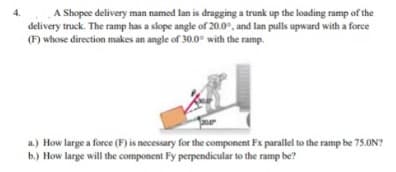 A Shopee delivery man named lan is dragging a trunk up the loading ramp of the
delivery truck. The ramp has a slope angle of 20.0°, and lan pulls upward with a force
(F) whose direction makes an angle of 30.0° with the ramp.
a.) How large a force (F) is necessary for the component Fx parallel to the ramp be 75.ON?
b.) How large will the component Fy perpendicular to the ramp be?
