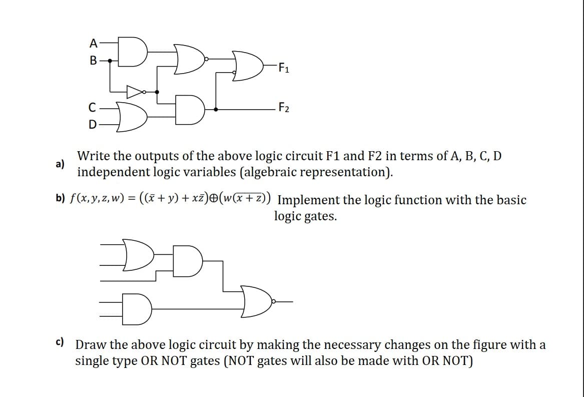 A
F1
C
F2
D
Write the outputs of the above logic circuit F1 and F2 in terms of A, B, C, D
a)
independent logic variables (algebraic representation).
b) f(x,y,z,w) = (x+y) + xz)®(w(x +z)) Implement the logic function with the basic
logic gates.
DD
c) Draw the above logic circuit by making the necessary changes on the figure with a
single type OR NOT gates (NOT gates will also be made with OR NOT)
