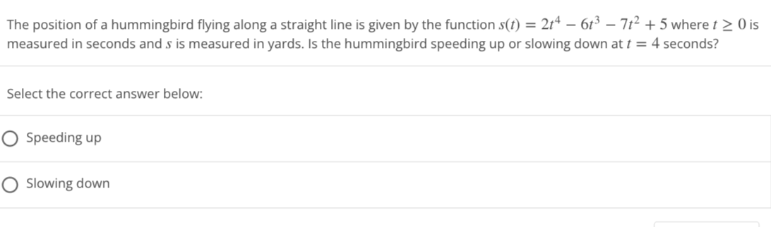The position of a hummingbird flying along a straight line is given by the function s(t) = 2t4 − 6t³ − 7t² + 5 where t≥ 0 is
measured in seconds and s is measured in yards. Is the hummingbird speeding up or slowing down at t = 4 seconds?
Select the correct answer below:
O Speeding up
O Slowing down