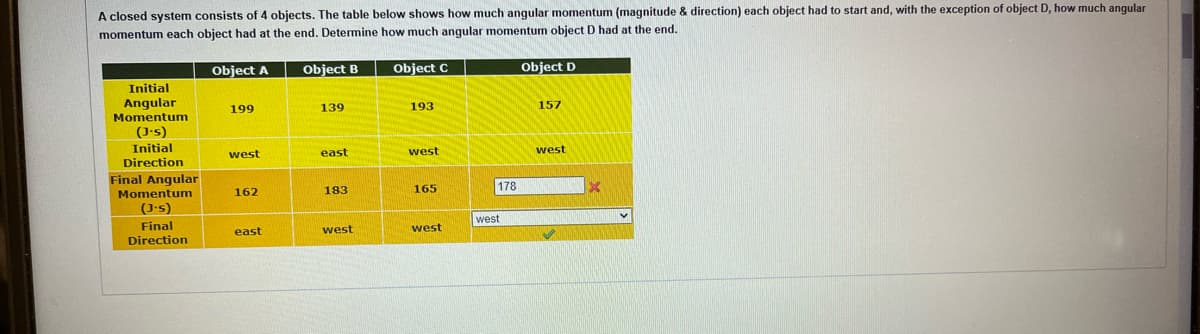 A closed system consists of 4 objects. The table below shows how much angular momentum (magnitude & direction) each object had to start and, with the exception of object D, how much angular
momentum each object had at the end. Determine how much angular momentum object D had at the end.
Object B
Initial
Angular
Momentum
(J.s)
Initial
Direction
Final Angular
Momentum
(J.s)
Final
Direction
Object A
199
west
162
east
139
east
183
west
Object C
193
west
165
west
178
west
Object D
157
west