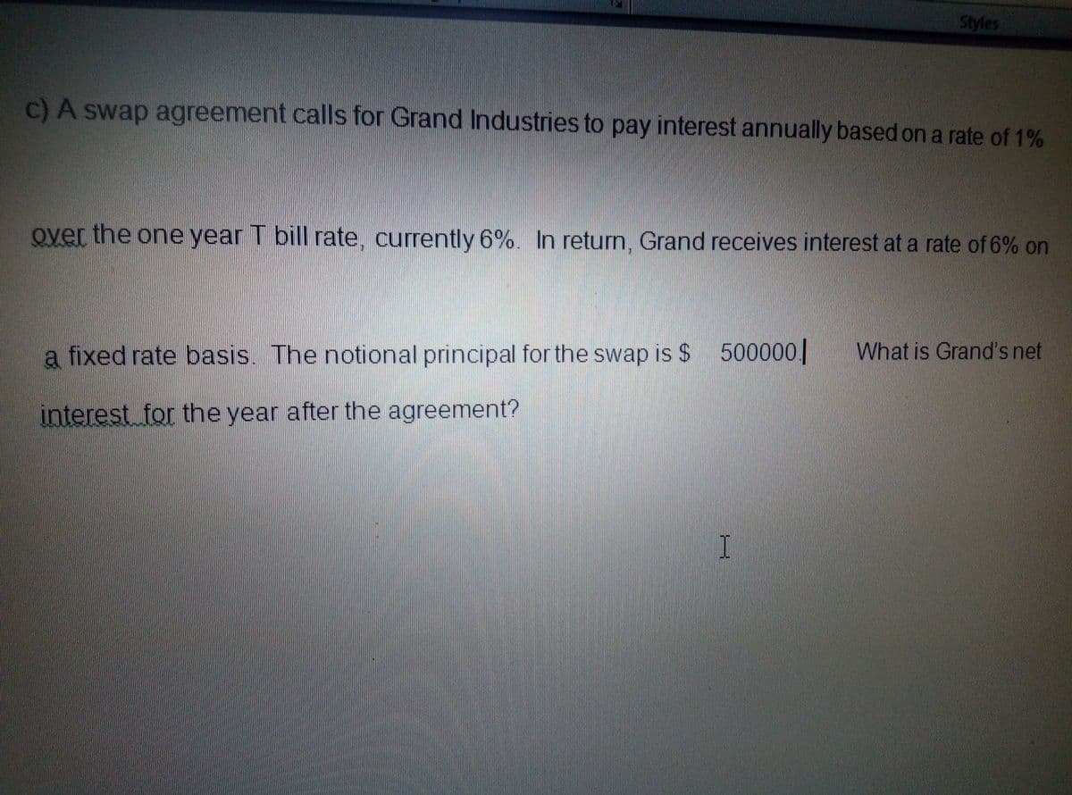 Styles
c)A swap agreement calls for Grand Industries to pay interest annually based on a rate of 1%
over the one year T bill rate, currently 6%. In return, Grand receives interest at a rate of 6% on
a fixed rate basis. The notional principal for the swap is $ 500000|
What is Grand's net
interest for the year after the agreement?
