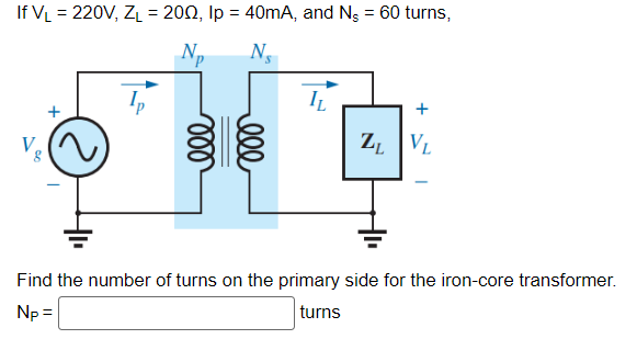 If V₁ = 220V, Z₁ = 2002, Ip = 40mA, and N, = 60 turns,
N₂
Ns
IL
ZL VL
Find the number of turns on the primary side for the iron-core transformer.
Np =
turns