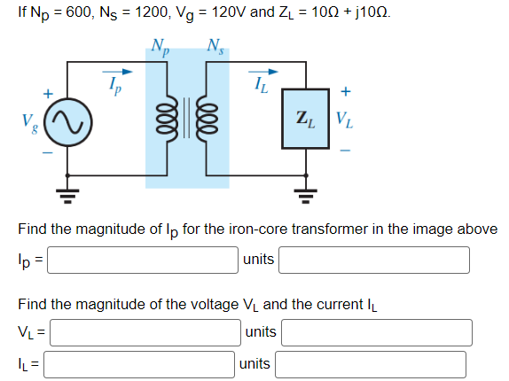 If Np = 600, Ns = 1200, Vg = 120V and Z₁ = 100 +j1002.
Np
Ns
V
IL
ZL VL
Find the magnitude of lp for the iron-core transformer in the image above
units
lp =
Find the magnitude of the voltage V₁ and the current IL
VL =
units
|L=
units