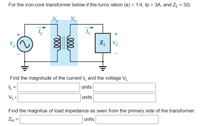 For the iron-core transformer below if the turns ration (a) = 1/4, Ip = 3A, and Z₁ = 30.
Ns
IL
ZL VL
Find the magnitude of the current I and the voltage V₁
|L=
units
VL =
units
Find the magnitue of load impedance as seen from the primary side of the transformer.
Zin =
units