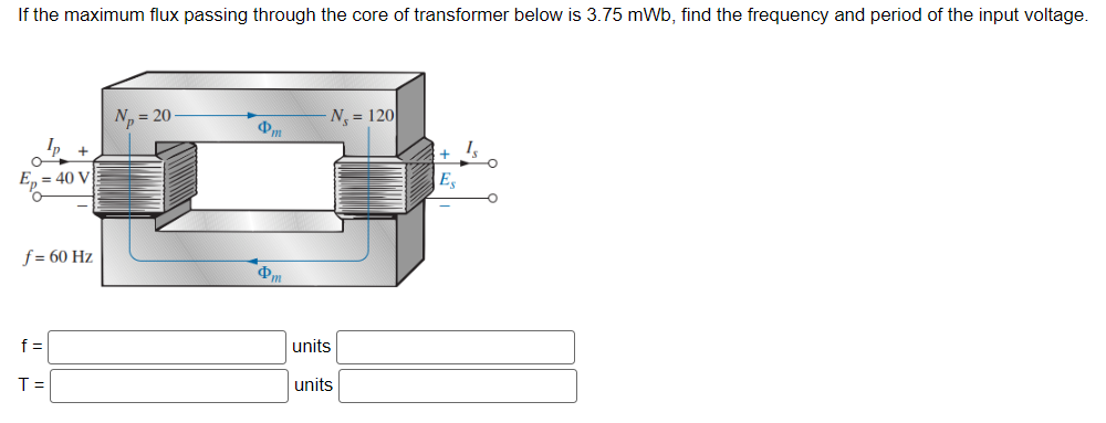 If the maximum flux passing through the core of transformer below is 3.75 mWb, find the frequency and period of the input voltage.
Ip +
= 40 V
f= 60 Hz
f=
T =
N₂= 20-
m
N₁ = 120
units
units
+
Es