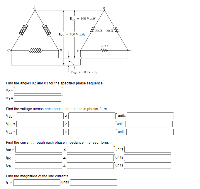 eeeee
eeeee
eeeee
ECA = 100 V Z0₂
B
2
2
Find the angles 82 and 83 for the specified phase sequence.
02 =
03 =
2
EAB = 100 V Z0°
Find the voltage across each phase impedance in phasor form.
Vab =
Vbc=
Vca =
N
2002
2
EBC= 100 V 20₂
Find the magnitude of the line currents
|L=
units
20 (2
2002
www
Find the current through each phase impedance in phasor form.
lab =
lbc=
Ica =
units
units
units
units
units
units
b
1