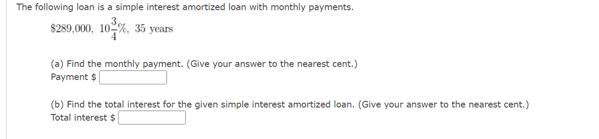 The following loan is a simple interest amortized loan with monthly payments.
3
$289,000, 10%, 35 years
4
(a) Find the monthly payment. (Give your answer to the nearest cent.)
Payment $
(b) Find the total interest for the given simple interest amortized loan. (Give your answer to the nearest cent.)
Total interest $