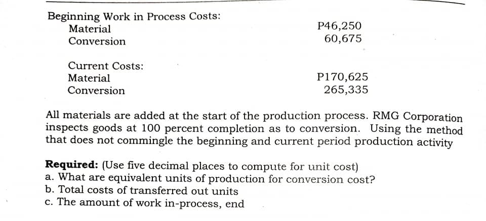 Beginning Work in Process Costs:
Material
Conversion
P46,250
60,675
Current Costs:
P170,625
265,335
Material
Conversion
All materials are added at the start of the production process. RMG Corporation
inspects goods at 100 percent completion as to conversion. Using the method
that does not commingle the beginning and current period production activity
Required: (Use five decimal places to compute for unit cost)
a. What are equivalent units of production for conversion cost?
b. Total costs of transferred out units
c. The amount of work in-process, end
