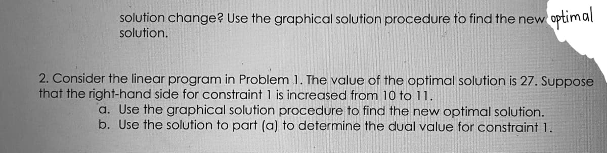 solution change? Use the graphical solution procedure to find the new
solution.
optimal
2. Consider the linear program in Problem 1. The value of the optimal solution is 27. Suppose
that the right-hand side for constraint 1 is increased from 10 to 11.
a. Use the graphical solution procedure to find the new optimal solution.
b. Use the solution to part (a) to determine the dual value for constraint 1.