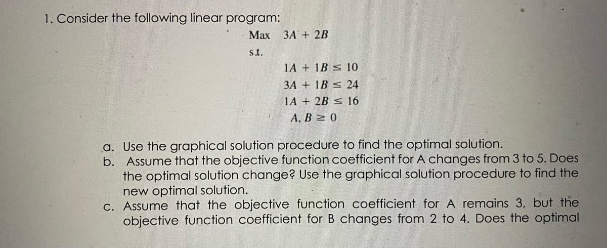 1. Consider the following linear program:
Max 3A + 2B
s.t.
1A
1B
3A
1B
1A + 2B
10
24
16
A, B≥ 0
a. Use the graphical solution procedure to find the optimal solution.
b. Assume that the objective function coefficient for A changes from 3 to 5. Does
the optimal solution change? Use the graphical solution procedure to find the
new optimal solution.
c. Assume that the objective function coefficient for A remains 3, but the
objective function coefficient for B changes from 2 to 4. Does the optimal