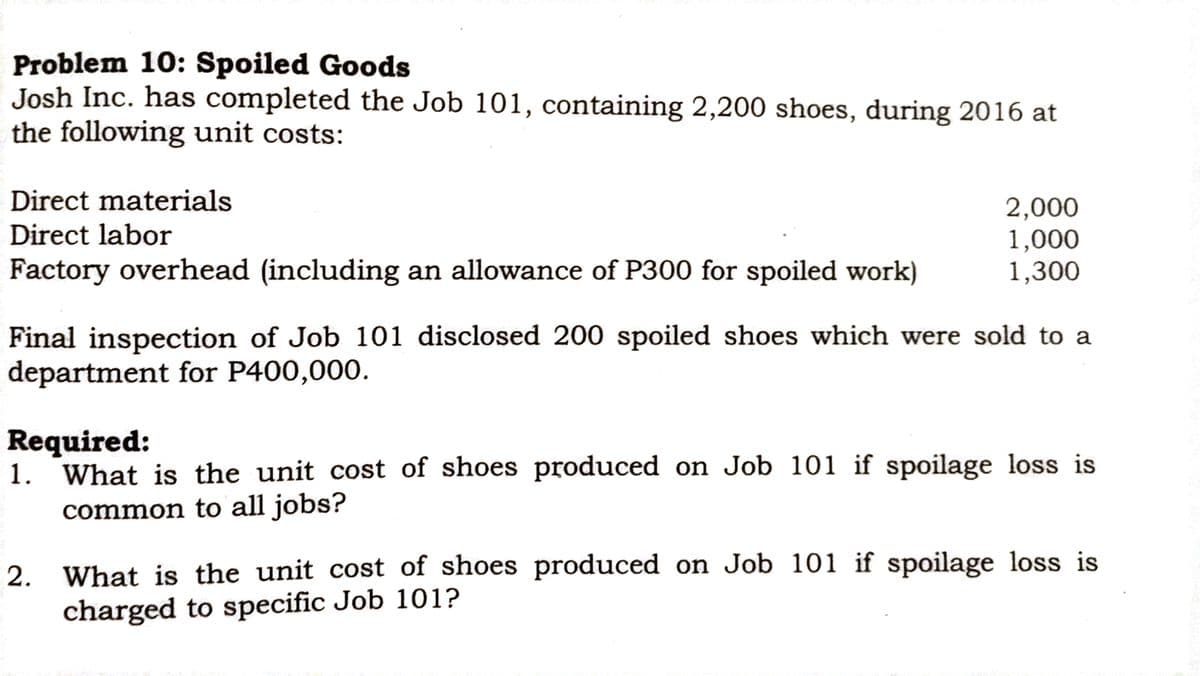 Problem 10: Spoiled Goods
Josh Inc. has completed the Job 101, containing 2,200 shoes, during 2016 at
the following unit costs:
Direct materials
Direct labor
2,000
1,000
1,300
Factory overhead (including an allowance of P300 for spoiled work)
Final inspection of Job 101 disclosed 200 spoiled shoes which were sold to a
department for P400,000.
Required:
1. What is the unit cost of shoes produced on Job 101 if spoilage loss is
common to all jobs?
2. What is the unit cost of shoes produced on Job 101 if spoilage loss is
charged to specific Job 101?
