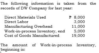 The following information is taken from the
records of DW Company for last year:
P 8,000
3,000
11,000
5,000
19,000
Direct Materials Used
Direct Labor
Manufacturing Overhead
Work-in-process Inventory, end
Cost of Goods Manufactured
The amount
of Work-in-process Inventory,
beginning is:
