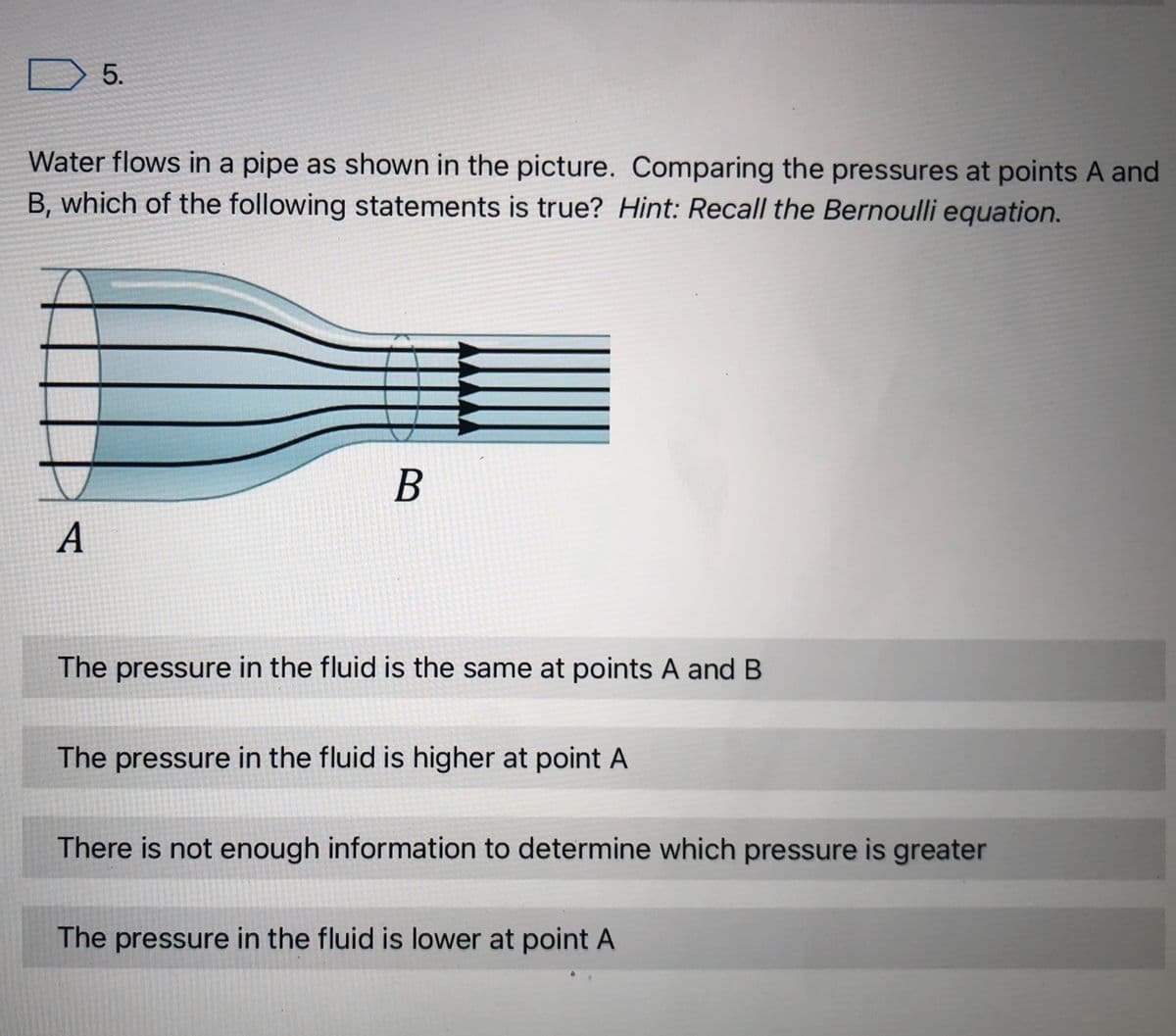 5.
Water flows in a pipe as shown in the picture. Comparing the pressures at points A and
B, which of the following statements is true? Hint: Recall the Bernoulli equation.
A
The pressure in the fluid is the same at points A and B
The pressure in the fluid is higher at point A
There is not enough information to determine which pressure is greater
The pressure in the fluid is lower at point A
