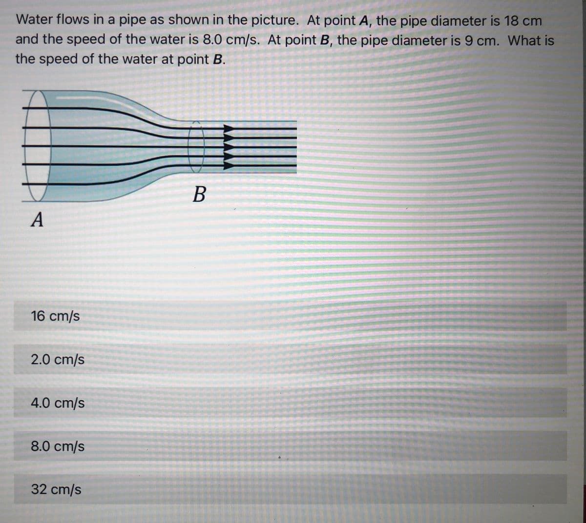 Water flows in a pipe as shown in the picture. At point A, the pipe diameter is 18 cm
and the speed of the water is 8.0 cm/s. At point B, the pipe diameter is 9 cm. What is
the speed of the water at point B.
A
16 cm/s
2.0 cm/s
4.0 cm/s
8.0 cm/s
32 cm/s
