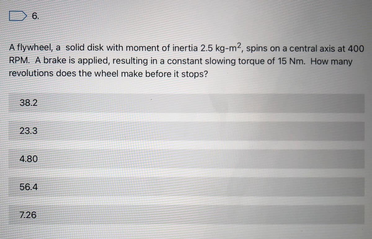 6.
A flywheel, a solid disk with moment of inertia 2.5 kg-m2, spins on a central axis at 400
RPM. A brake is applied, resulting in a constant slowing torque of 15 Nm. How many
revolutions does the wheel make before it stops?
38.2
23.3
4.80
56.4
7.26
