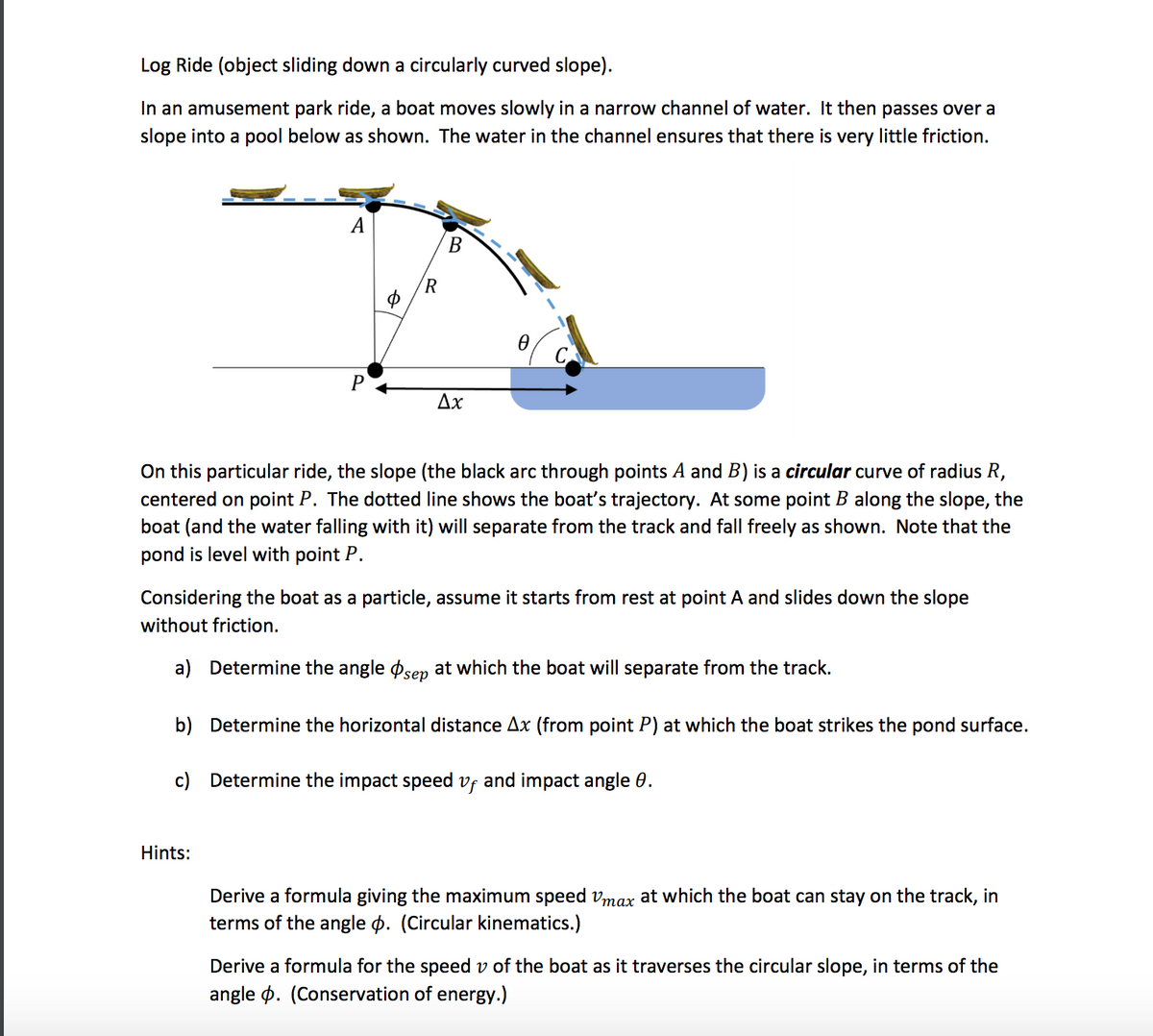 Log Ride (object sliding down a circularly curved slope).
In an amusement park ride, a boat moves slowly in a narrow channel of water. It then passes over a
slope into a pool below as shown. The water in the channel ensures that there is very little friction.
A
B
(R
Ax
On this particular ride, the slope (the black arc through points A and B) is a circular curve of radius R,
centered on point P. The dotted line shows the boat's trajectory. At some point B along the slope, the
boat (and the water falling with it) will separate from the track and fall freely as shown. Note that the
pond is level with point P.
Considering the boat as a particle, assume it starts from rest at point A and slides down the slope
without friction.
a) Determine the angle øsen at which the boat will separate from the track.
b) Determine the horizontal distance Ax (from point P) at which the boat strikes the pond surface.
c) Determine the impact speed vf and impact angle 0.
Hints:
Derive a formula giving the maximum speed vmax at which the boat can stay on the track, in
terms of the angle p. (Circular kinematics.)
Derive a formula for the speed v of the boat as it traverses the circular slope, in terms of the
angle p. (Conservation of energy.)
