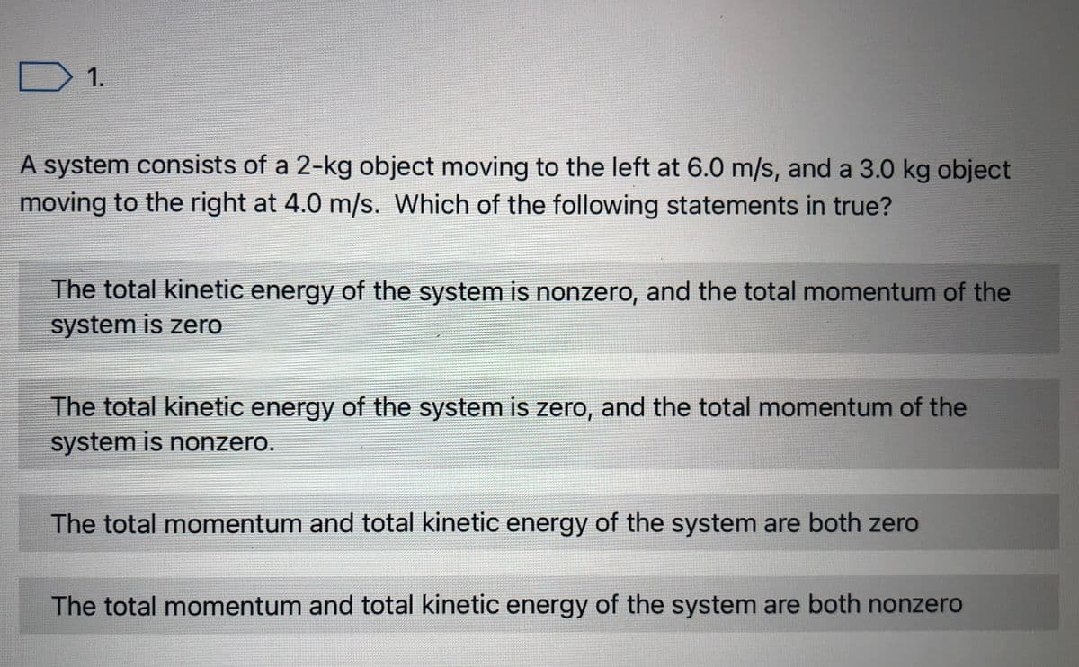 ) 1.
A system consists of a 2-kg object moving to the left at 6.0 m/s, and a 3.0 kg object
moving to the right at 4.0 m/s. Which of the following statements in true?
The total kinetic energy of the system is nonzero, and the total momentum of the
system is zero
The total kinetic energy of the system is zero, and the total momentum of the
system is nonzero.
The total momentum and total kinetic energy of the system are both zero
The total momentum and total kinetic energy of the system are both nonzero
