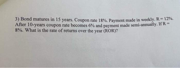 3) Bond matures in 15 years. Coupon rate 18%. Payment made in weekly. R= 12%.
After 10-years coupon rate becomes 6% and payment made semi-annually. If R=
8%. What is the rate of returns over the year (ROR)?
