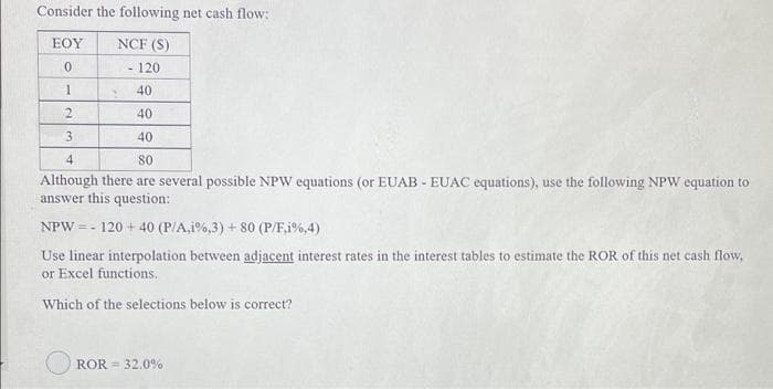 Consider the following net cash flow:
EOY
NCF (S)
- 120
40
40
3.
40
4
80
Although there are several possible NPW equations (or EUAB - EUAC equations), use the following NPW equation to
answer this question:
NPW = - 120 + 40 (P/A,i%,3) + 80 (P/F,1%,4)
of this net cash flow,
Use linear interpolation between adjacent interest rates in
or Excel functions.
terest
ples to estimate
Which of the selections below is correct?
ROR = 32.0%
