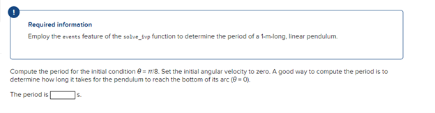 Required information
Employ the events feature of the solve svp function to determine the period of a 1-m-long, linear pendulum.
Compute the period for the initial condition = 7/8. Set the initial angular velocity to zero. A good way to compute the period is to
determine how long it takes for the pendulum to reach the bottom of its arc (0 = 0).
The period is