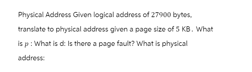 Physical Address Given logical address of 27900 bytes,
translate to physical address given a page size of 5 KB. What
is p : What is d: Is there a page fault? What is physical
address: