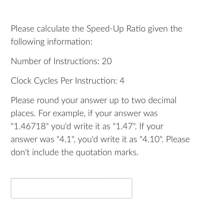 Please calculate the Speed-Up Ratio given the
following information:
Number of Instructions: 20
Clock Cycles Per Instruction: 4
Please round your answer up to two decimal
places. For example, if your answer was
"1.46718" you'd write it as "1.47". If your
answer was "4.1", you'd write it as "4.10". Please
don't include the quotation marks.