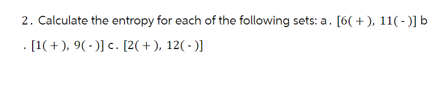 2. Calculate the entropy for each of the following sets: a. [6( + ), 11( - )] b
. [1( + ), 9( - )] c. [2( + ), 12( - )]