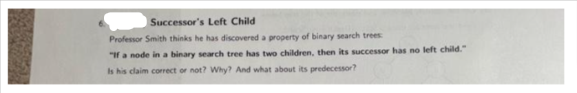 Successor's Left Child
Professor Smith thinks he has discovered a property of binary search trees:
"If a node in a binary search tree has two children, then its successor has no left child."
Is his claim correct or not? Why? And what about its predecessor?