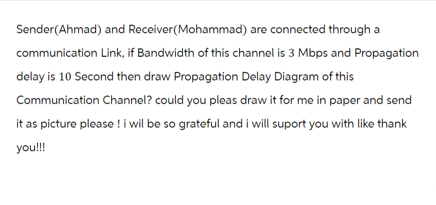 Sender(Ahmad) and Receiver (Mohammad) are connected through a
communication Link, if Bandwidth of this channel is 3 Mbps and Propagation
delay is 10 Second then draw Propagation Delay Diagram of this
Communication Channel? could you pleas draw it for me in paper and send
it as picture please ! i wil be so grateful and i will suport you with like thank
you!!!