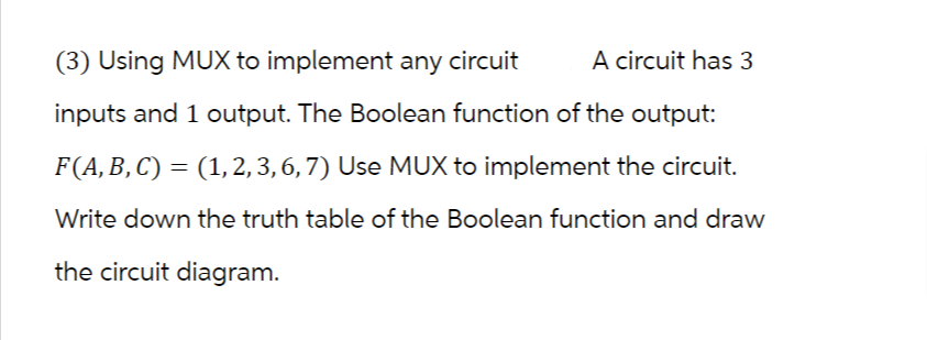 A circuit has 3
(3) Using MUX to implement any circuit
inputs and 1 output. The Boolean function of the output:
F (A, B, C) = (1, 2, 3, 6, 7) Use MUX to implement the circuit.
Write down the truth table of the Boolean function and draw
the circuit diagram.
