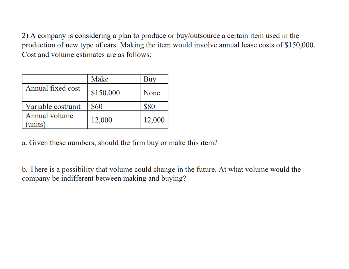 2) A company is considering a plan to produce or buy/outsource a certain item used in the
production of new type of cars. Making the item would involve annual lease costs of $150,000.
Cost and volume estimates are as follows:
Make
Buy
Annual fixed cost
$150,000
None
Variable cost/unit
$60
$80
Annual volume
12,000
12,000
(units)
a. Given these numbers, should the firm buy or make this item?
b. There is a possibility that volume could change in the future. At what volume would the
company be indifferent between making and buying?
