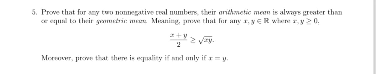 5. Prove that for any two nonnegative real numbers, their arithmetic mean is always greater than
or equal to their geometric mean. Meaning, prove that for any x,y ER where x, y ≥ 0,
x + y
2
Moreover, prove that there is equality if and only if x = y.
≥ √xy.