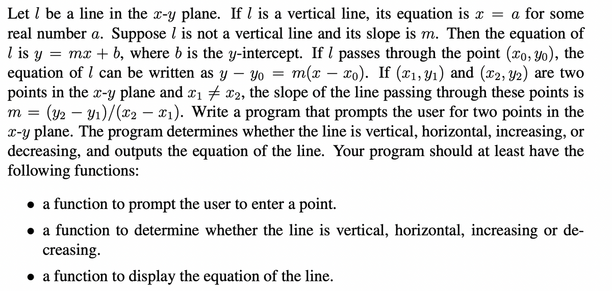 Let l be a line in the x-y plane. If l is a vertical line, its equation is x = a for some
real number a. Suppose l is not a vertical line and its slope is m. Then the equation of
l is y
= mx + b, where b is the y-intercept. If l passes through the point (xo, yo), the
equation of l can be written as y – Yo =
points in the x-y plane and x1 x2, the slope of the line passing through these points is
(y2 –
x-y plane. The program determines whether the line is vertical, horizontal, increasing, or
decreasing, and outputs the equation of the line. Your program should at least have the
following functions:
m(x – xo). If (x1, Yı) and (x2, Y2) are two
-
Yı)/(x2
X1). Write a program that prompts the user for two points in the
= U
a function to prompt the user to enter a point.
a function to determine whether the line is vertical, horizontal, increasing or de-
creasing.
• a function to display the equation of the line.
