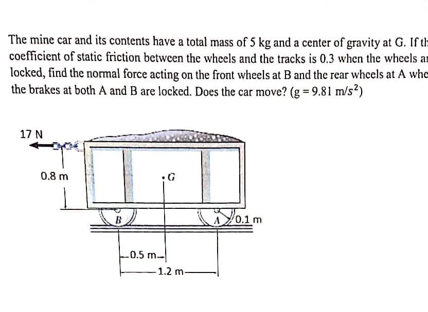 The mine car and its contents have a total mass of 5 kg and a center of gravity at G. If th
coefficient of static friction between the wheels and the tracks is 0.3 when the wheels an
locked, find the normal force acting on the front wheels at B and the rear wheels at A whe
the brakes at both A and B are locked. Does the car move? (g = 9.81 m/s²)
17 N
0.8 m
B
•G
0.5 m-
-1.2 m-
0.1 m