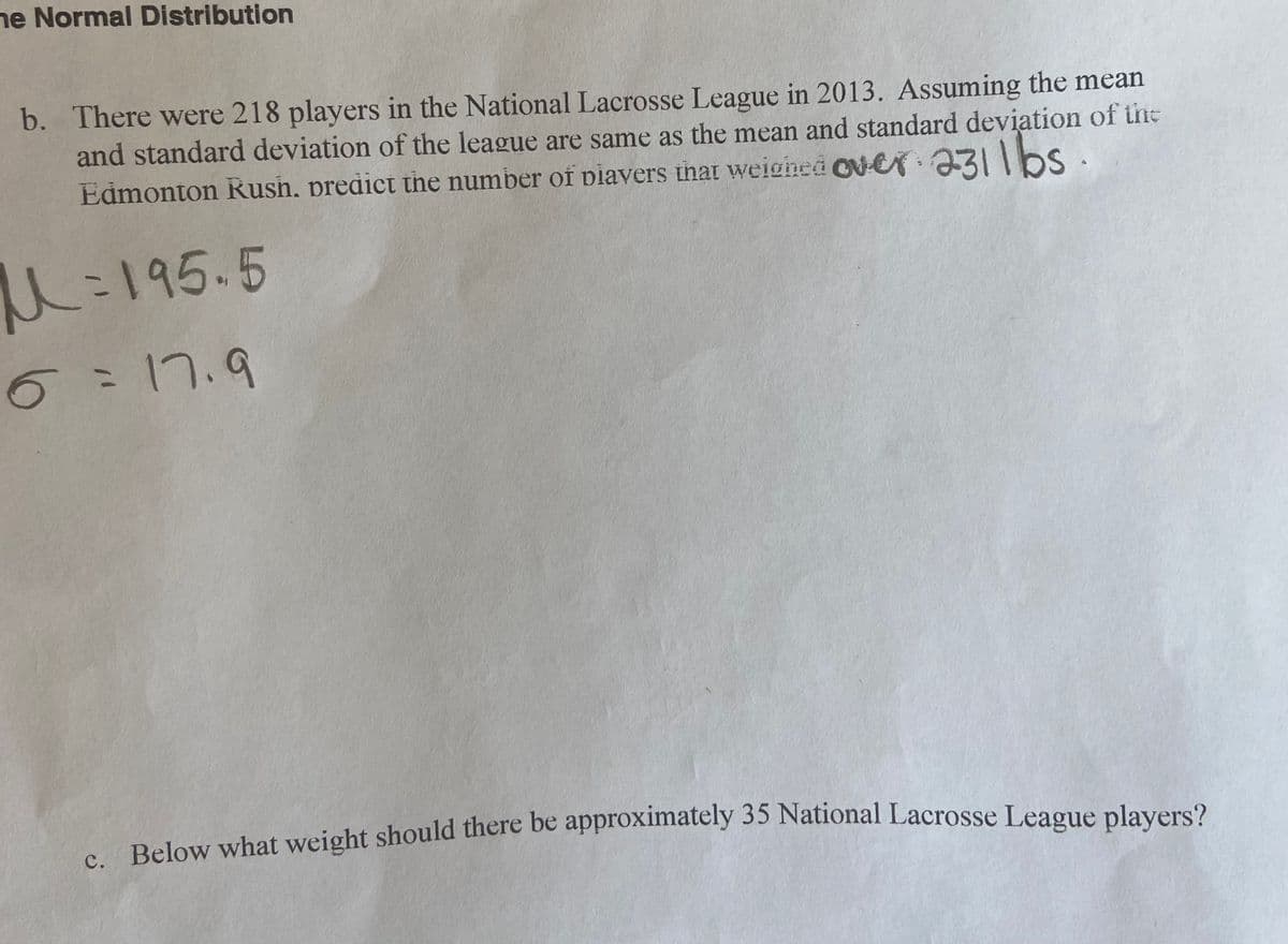 ne Normal Distribution
b. There were 218 players in the National Lacrosse League in 2013. Assuming the mean
and standard deviation of the league are same as the mean and standard deviation of the
Edmonton Rush, predict the number of piavers that weigined Cver 231bS ·
U:195.5
6=17.9
. Below what weight should there be approximately 35 National Lacrosse League players?
