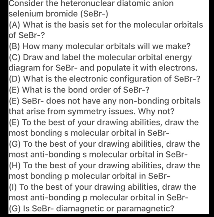 Consider the heteronuclear diatomic anion
selenium bromide (SeBr-)
(A) What is the basis set for the molecular orbitals
of SeBr-?
(B) How many molecular orbitals will we make?
(C) Draw and label the molecular orbital energy
diagram for SeBr- and populate it with electrons.
(D) What is the electronic configuration of SeBr-?
(E) What is the bond order of SeBr-?
(E) SeBr- does not have any non-bonding orbitals
that arise from symmetry issues. Why not?
(E) To the best of your drawing abilities, draw the
most bonding s molecular orbital in SeBr-
(G) To the best of your drawing abilities, draw the
most anti-bonding s molecular orbital in SeBr-
(H) To the best of your drawing abilities, draw the
most bondingp molecular orbital in SeBr-
(1) To the best of your drawing abilities, draw the
most anti-bonding p molecular orbital in SeBr-
(G) Is SeBr- diamagnetic or paramagnetic?
