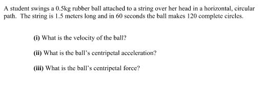 A student swings a 0.5kg rubber ball attached to a string over her head in a horizontal, circular
path. The string is 1.5 meters long and in 60 seconds the ball makes 120 complete circles.
(1) What is the velocity of the ball?
(ii) What is the ball's centripetal acceleration?
(iii) What is the ball's centripetal force?
