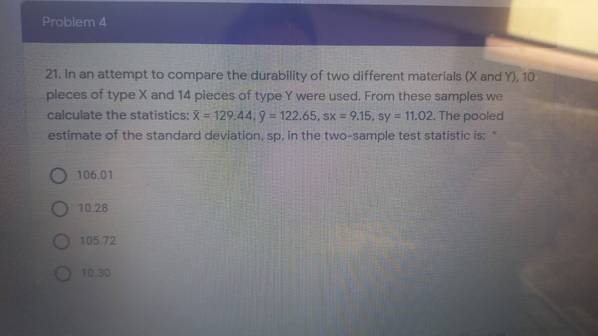 Problem 4
21. In an attempt to compare the durability of two different materials (X and Y), 10.
pleces of type X and 14 pieces of type Y were used. From these samples we
calculate the statistics: X = 129.44, y =122.65, sx = 9.15, sy = 11.02. The pooled
estimate of the standard devlation, sp., in the two-sample test statistic is:
106.01
10.28
105 72
10.30
