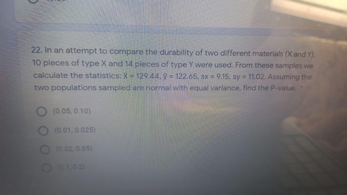 22. In an attempt to compare the durability of two different materials (X and Y),
10 pieces of type X and 14 pieces of type Y were used. From these samples we
calculate the statistics: X= 129.44, y = 122.65, sx = 9.15, sy = 11.02. Assuming the
two populations sampled are normal with equal variance, find the P-value.
(0.05, 0.10)
(0.01,0.025)
(0.02,0.05).
(0.1,0 2)
