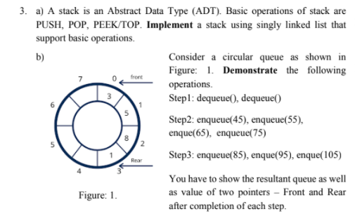 3. a) A stack is an Abstract Data Type (ADT). Basic operations of stack are
PUSH, POP, PEEK/TOP. Implement a stack using singly linked list that
support basic operations.
b)
Consider a circular queue as shown in
Figure: 1. Demonstrate the following
operations.
Stepl: dequeue(), dequeue()
front
Step2: enqueue(45), enqueue(55),
enque(65), enqueue(75)
Step3: enqueue(85), enque(95), enque(105)
Rear
You have to show the resultant queue as well
as value of two pointers – Front and Rear
after completion of each step.
Figure: 1.
