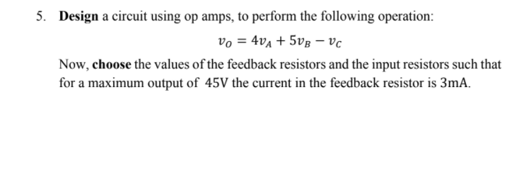 5. Design a circuit using op amps, to perform the following operation:
vo = 4va + 5vg –- vc
Now, choose the values of the feedback resistors and the input resistors such that
for a maximum output of 45V the current in the feedback resistor is 3mA.
