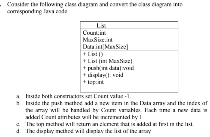 Consider the following class diagram and convert the class diagram into
corresponding Java code.
List
Count:int
MaxSize:int
Data:int[MaxSize]
+ List ()
+ List (int MaxSize)
+ push(int data):void
+ display(): void
+ top:int
a. Inside both constructors set Count value -1.
b. Inside the push method add a new item in the Data array and the index of
the array will be handled by Count variables. Each time a new data is
added Count attributes will be incremented by 1.
c. The top method will return an element that is added at first in the list.
d. The display method will display the list of the array
