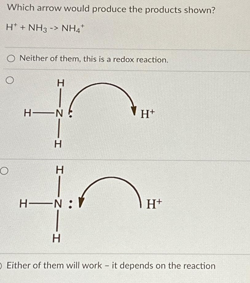 Which arrow would produce the products shown?
H+ + NH3 -> NH4*
O Neither of them, this is a redox reaction.
O
HINIH
H-N
HINIH
H-N:V
Н
H+
1
H+
O Either of them will work it depends on the reaction