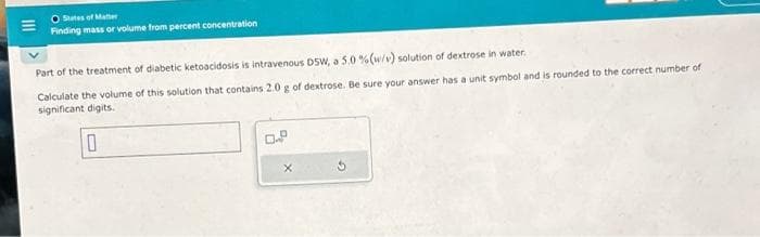 O States of Matter
Finding mass or volume from percent concentration
Part of the treatment of diabetic ketoacidosis is intravenous DSW, a 5.0 % (w/v) solution of dextrose in water.
Calculate the volume of this solution that contains 2.0 g of dextrose. Be sure your answer has a unit symbol and is rounded to the correct number of
significant digits.
10
X
