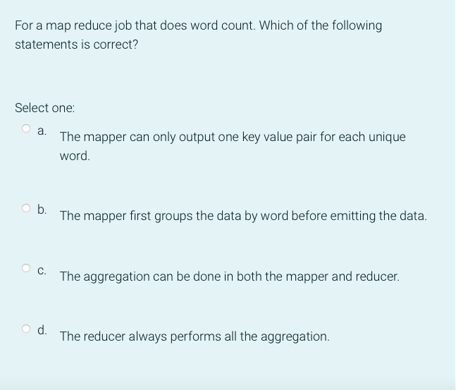 For a map reduce job that does word count. Which of the following
statements is correct?
Select one:
a. The mapper can only output one key value pair for each unique
word.
O b.
The mapper first groups the data by word before emitting the data.
The aggregation can be done in both the mapper and reducer.
d.
The reducer always performs all the aggregation.