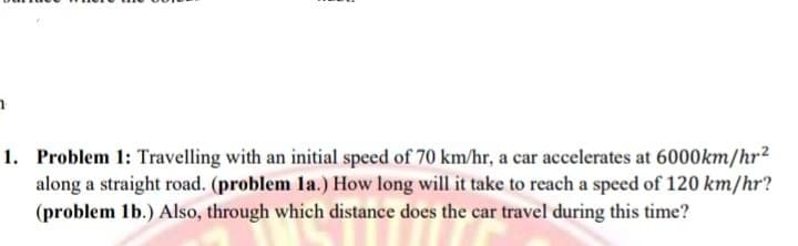 1. Problem 1: Travelling with an initial speed of 70 km/hr, a car accelerates at 6000km/hr2
along a straight road. (problem la.) How long will it take to reach a speed of 120 km/hr?
(problem 1b.) Also, through which distance does the car travel during this time?
